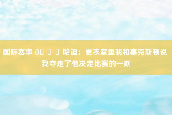 国际赛事 😓哈迪：更衣室里我和塞克斯顿说 我夺走了他决定比赛的一刻