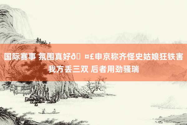 国际赛事 氛围真好🤣申京称齐怪史姑娘狂铁害我方丢三双 后者用劲骚瑞