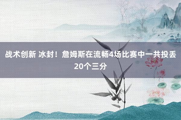 战术创新 冰封！詹姆斯在流畅4场比赛中一共投丢20个三分