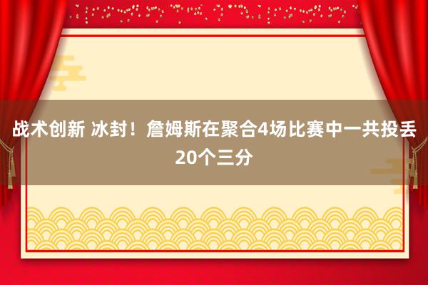 战术创新 冰封！詹姆斯在聚合4场比赛中一共投丢20个三分