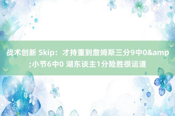 战术创新 Skip：才持重到詹姆斯三分9中0&小节6中0 湖东谈主1分险胜很运道