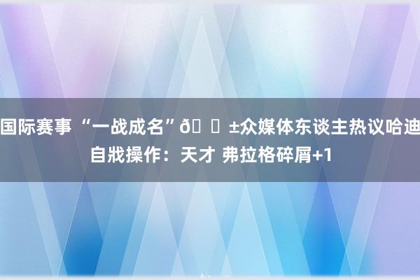 国际赛事 “一战成名”😱众媒体东谈主热议哈迪自戕操作：天才 弗拉格碎屑+1