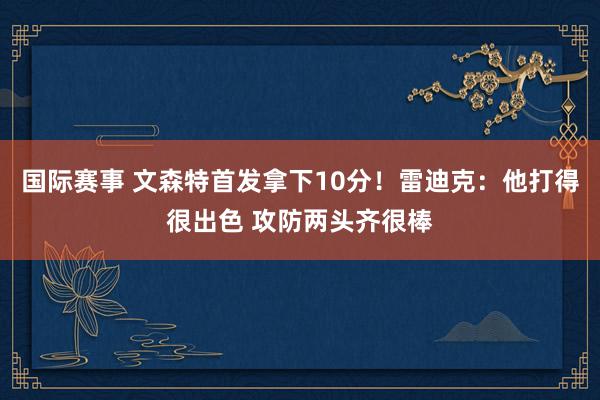 国际赛事 文森特首发拿下10分！雷迪克：他打得很出色 攻防两头齐很棒