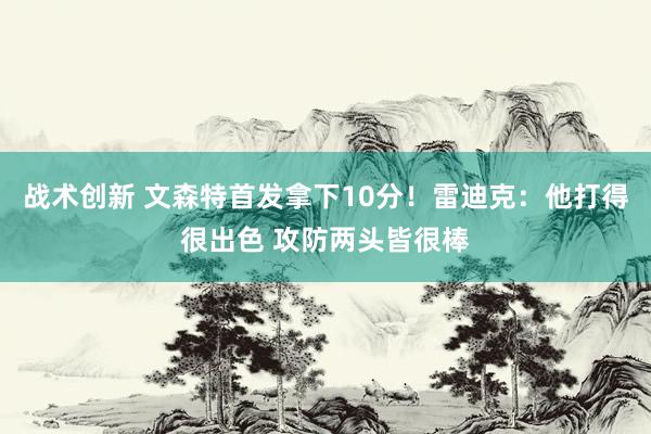 战术创新 文森特首发拿下10分！雷迪克：他打得很出色 攻防两头皆很棒