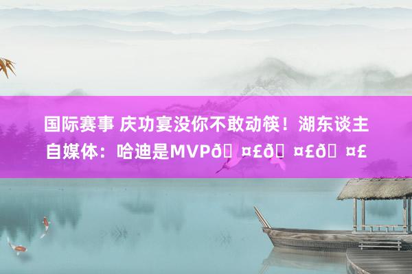 国际赛事 庆功宴没你不敢动筷！湖东谈主自媒体：哈迪是MVP🤣🤣🤣