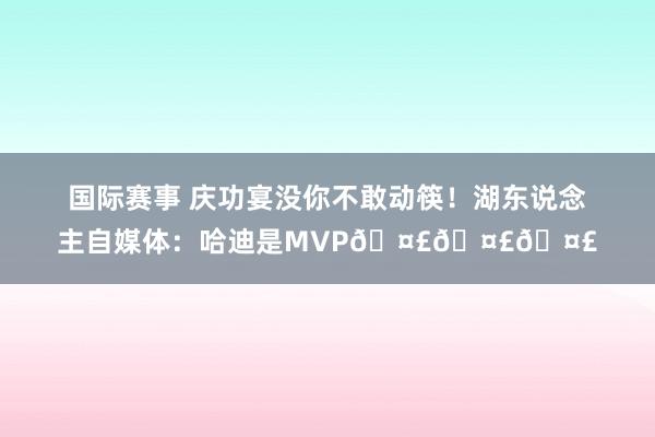 国际赛事 庆功宴没你不敢动筷！湖东说念主自媒体：哈迪是MVP🤣🤣🤣