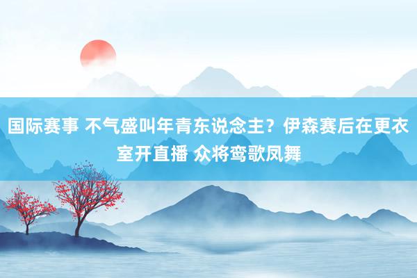 国际赛事 不气盛叫年青东说念主？伊森赛后在更衣室开直播 众将鸾歌凤舞