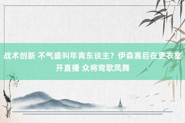 战术创新 不气盛叫年青东谈主？伊森赛后在更衣室开直播 众将鸾歌凤舞