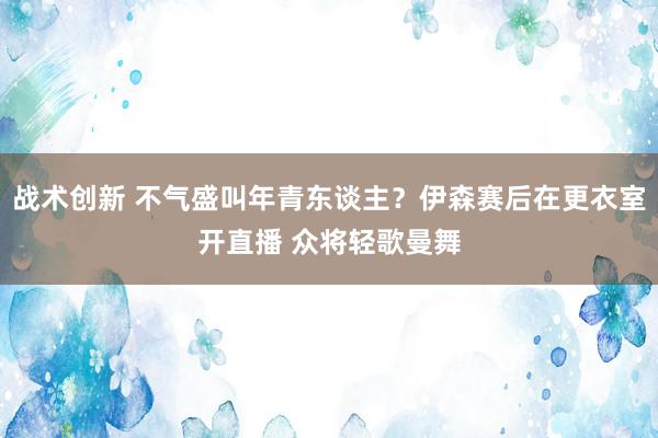 战术创新 不气盛叫年青东谈主？伊森赛后在更衣室开直播 众将轻歌曼舞