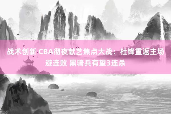 战术创新 CBA彻夜献艺焦点大战：杜锋重返主场避连败 黑骑兵有望3连杀