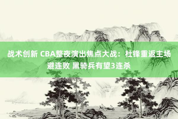 战术创新 CBA整夜演出焦点大战：杜锋重返主场避连败 黑骑兵有望3连杀