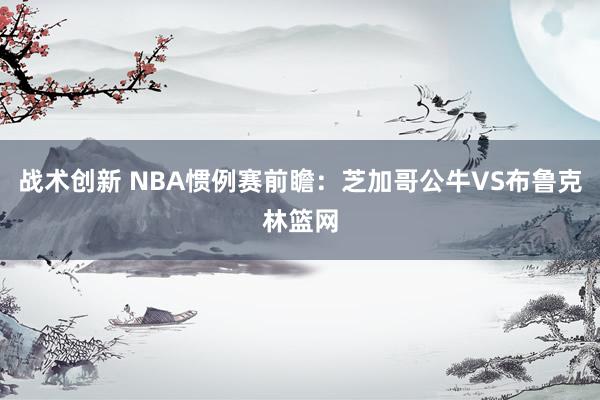 战术创新 NBA惯例赛前瞻：芝加哥公牛VS布鲁克林篮网