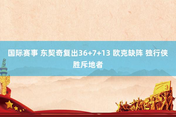 国际赛事 东契奇复出36+7+13 欧克缺阵 独行侠胜斥地者