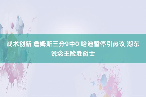 战术创新 詹姆斯三分9中0 哈迪暂停引热议 湖东说念主险胜爵士