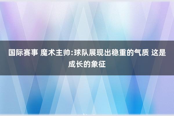 国际赛事 魔术主帅:球队展现出稳重的气质 这是成长的象征