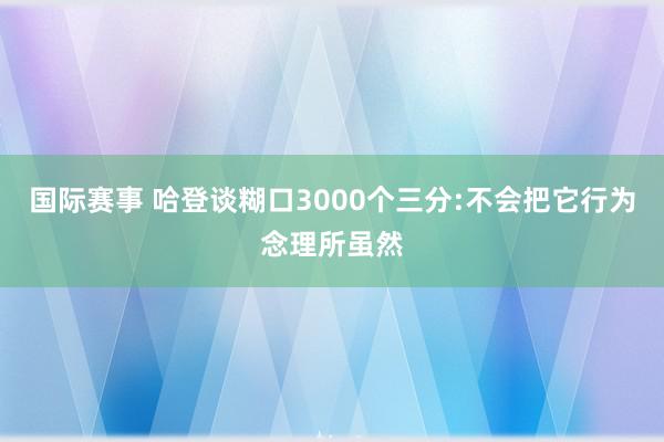 国际赛事 哈登谈糊口3000个三分:不会把它行为念理所虽然