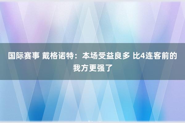 国际赛事 戴格诺特：本场受益良多 比4连客前的我方更强了