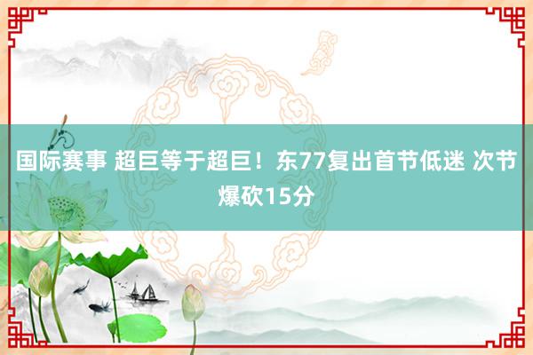 国际赛事 超巨等于超巨！东77复出首节低迷 次节爆砍15分