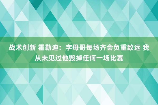 战术创新 霍勒迪：字母哥每场齐会负重致远 我从未见过他毁掉任何一场比赛