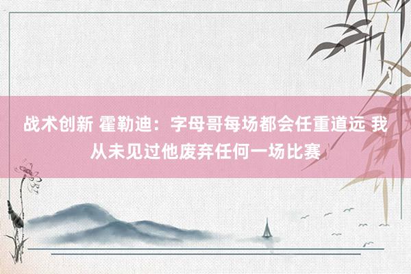 战术创新 霍勒迪：字母哥每场都会任重道远 我从未见过他废弃任何一场比赛