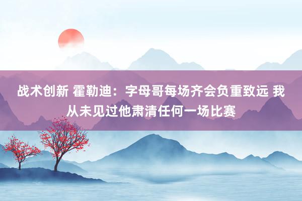 战术创新 霍勒迪：字母哥每场齐会负重致远 我从未见过他肃清任何一场比赛