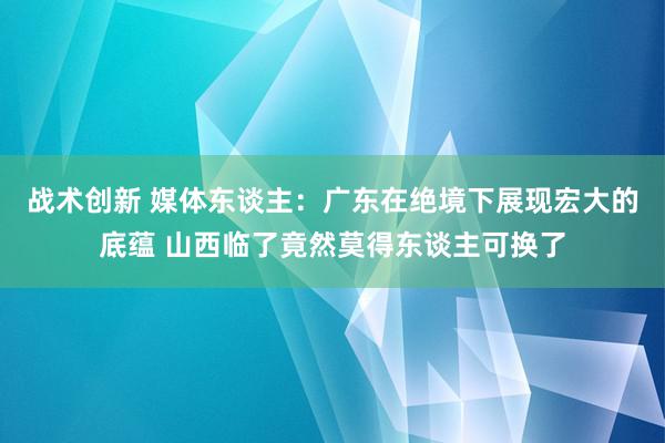 战术创新 媒体东谈主：广东在绝境下展现宏大的底蕴 山西临了竟然莫得东谈主可换了