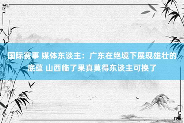 国际赛事 媒体东谈主：广东在绝境下展现雄壮的底蕴 山西临了果真莫得东谈主可换了