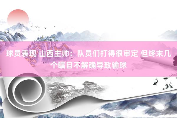 球员表现 山西主帅：队员们打得很审定 但终末几个瞩目不解确导致输球