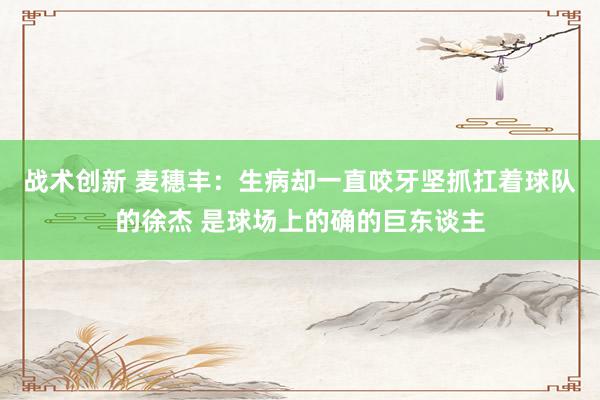 战术创新 麦穗丰：生病却一直咬牙坚抓扛着球队的徐杰 是球场上的确的巨东谈主