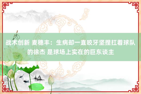 战术创新 麦穗丰：生病却一直咬牙坚捏扛着球队的徐杰 是球场上实在的巨东谈主