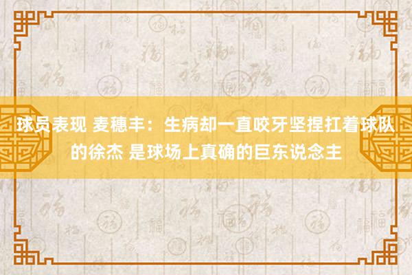 球员表现 麦穗丰：生病却一直咬牙坚捏扛着球队的徐杰 是球场上真确的巨东说念主