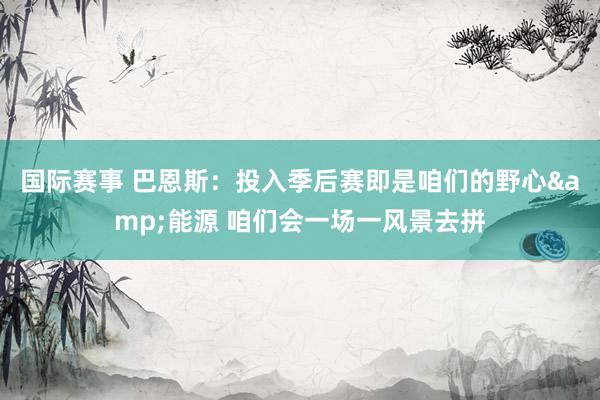 国际赛事 巴恩斯：投入季后赛即是咱们的野心&能源 咱们会一场一风景去拼