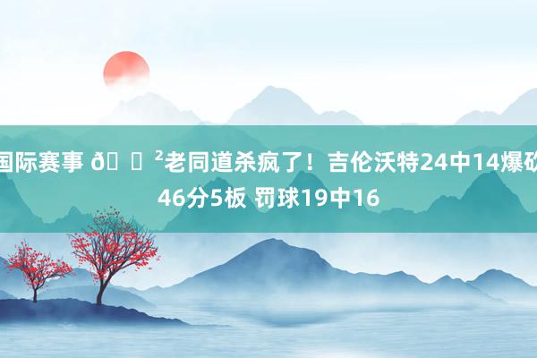 国际赛事 😲老同道杀疯了！吉伦沃特24中14爆砍46分5板 罚球19中16