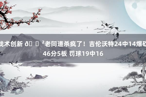 战术创新 😲老同道杀疯了！吉伦沃特24中14爆砍46分5板 罚球19中16