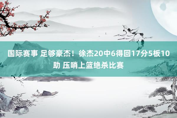 国际赛事 足够豪杰！徐杰20中6得回17分5板10助 压哨上篮绝杀比赛