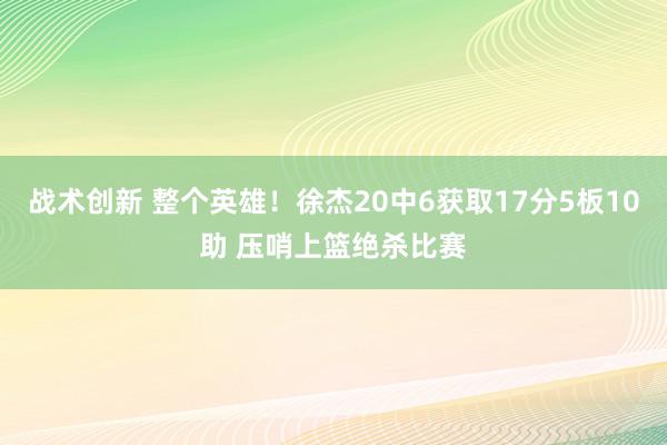 战术创新 整个英雄！徐杰20中6获取17分5板10助 压哨上篮绝杀比赛