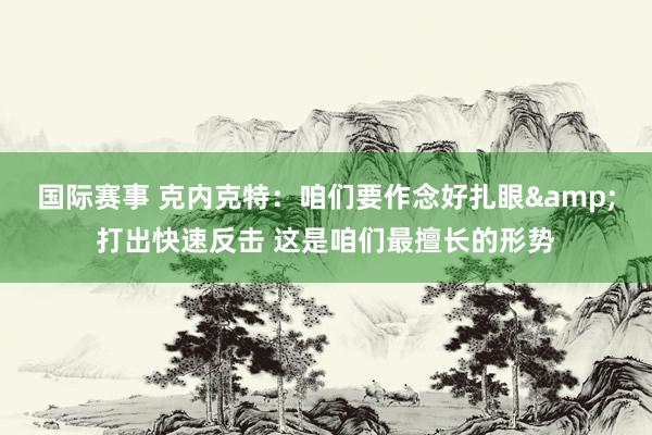 国际赛事 克内克特：咱们要作念好扎眼&打出快速反击 这是咱们最擅长的形势