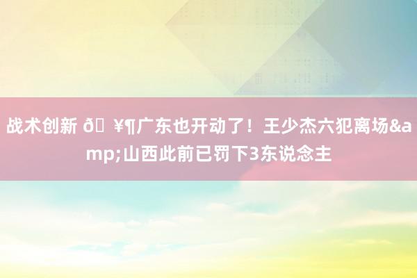 战术创新 🥶广东也开动了！王少杰六犯离场&山西此前已罚下3东说念主