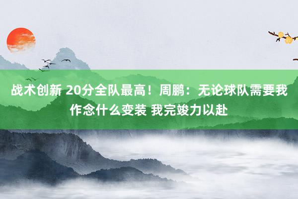 战术创新 20分全队最高！周鹏：无论球队需要我作念什么变装 我完竣力以赴