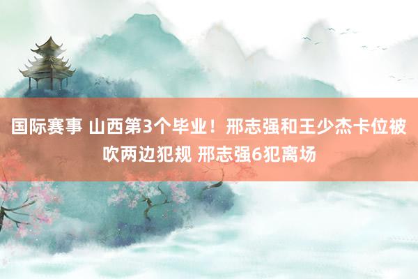 国际赛事 山西第3个毕业！邢志强和王少杰卡位被吹两边犯规 邢志强6犯离场