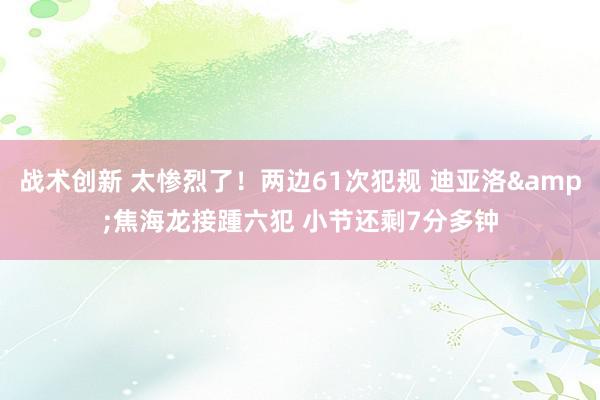 战术创新 太惨烈了！两边61次犯规 迪亚洛&焦海龙接踵六犯 小节还剩7分多钟