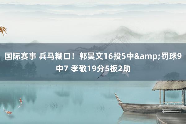 国际赛事 兵马糊口！郭昊文16投5中&罚球9中7 孝敬19分5板2助