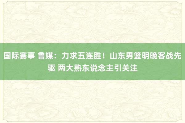 国际赛事 鲁媒：力求五连胜！山东男篮明晚客战先驱 两大熟东说念主引关注