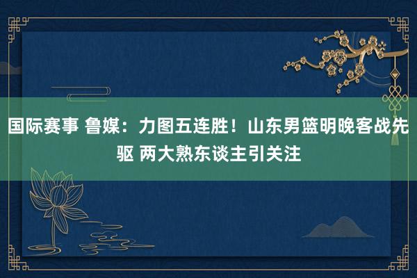 国际赛事 鲁媒：力图五连胜！山东男篮明晚客战先驱 两大熟东谈主引关注