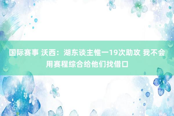 国际赛事 沃西：湖东谈主惟一19次助攻 我不会用赛程综合给他们找借口