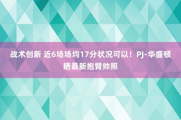 战术创新 近6场场均17分状况可以！PJ-华盛顿晒最新抱臂帅照