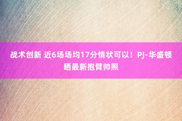 战术创新 近6场场均17分情状可以！PJ-华盛顿晒最新抱臂帅照