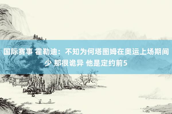 国际赛事 霍勒迪：不知为何塔图姆在奥运上场期间少 那很诡异 他是定约前5