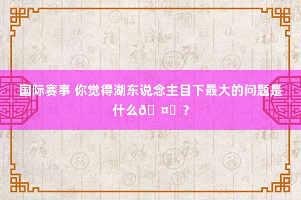 国际赛事 你觉得湖东说念主目下最大的问题是什么🤔？