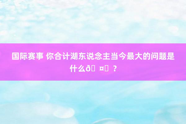 国际赛事 你合计湖东说念主当今最大的问题是什么🤔？